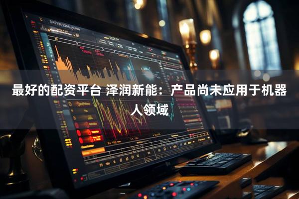 最好的配资平台 泽润新能：产品尚未应用于机器人领域