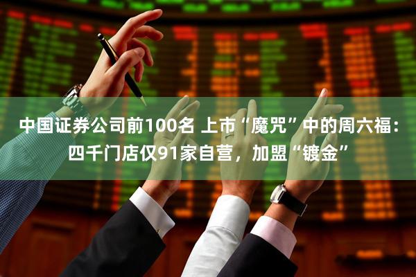 中国证券公司前100名 上市“魔咒”中的周六福：四千门店仅91家自营，加盟“镀金”