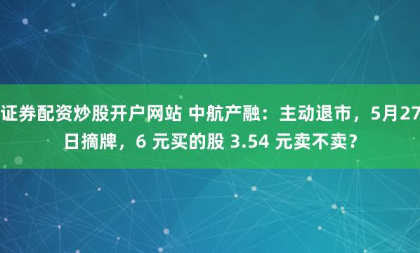 证券配资炒股开户网站 中航产融：主动退市，5月27日摘牌，6 元买的股 3.54 元卖不卖？