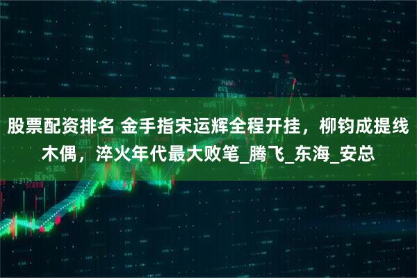 股票配资排名 金手指宋运辉全程开挂，柳钧成提线木偶，淬火年代最大败笔_腾飞_东海_安总