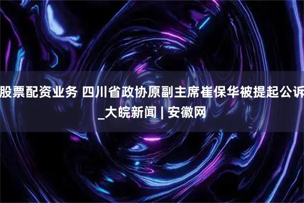 股票配资业务 四川省政协原副主席崔保华被提起公诉_大皖新闻 | 安徽网