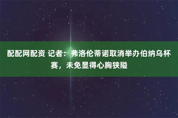 配配网配资 记者：弗洛伦蒂诺取消举办伯纳乌杯赛，未免显得心胸狭隘