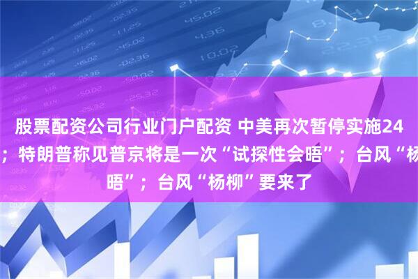 股票配资公司行业门户配资 中美再次暂停实施24%关税90天；特朗普称见普京将是一次“试探性会晤”；台风“杨柳”要来了