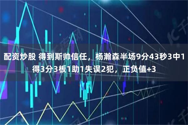 配资炒股 得到斯帅信任，杨瀚森半场9分43秒3中1得3分3板1助1失误2犯，正负值+3