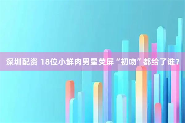 深圳配资 18位小鲜肉男星荧屏“初吻”都给了谁？