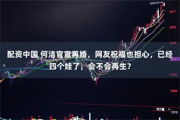 配资中国 何洁官宣再婚，网友祝福也担心，已经四个娃了，会不会再生？