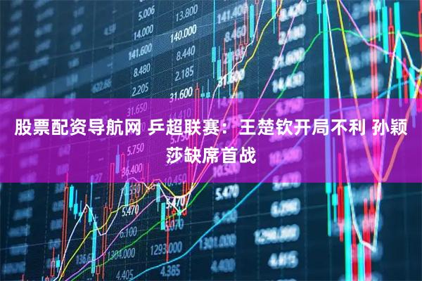 股票配资导航网 乒超联赛：王楚钦开局不利 孙颖莎缺席首战