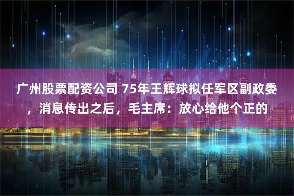 广州股票配资公司 75年王辉球拟任军区副政委，消息传出之后，毛主席：放心给他个正的