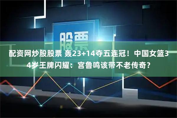 配资网炒股股票 轰23+14夺五连冠！中国女篮34岁王牌闪耀：宫鲁鸣该带不老传奇？