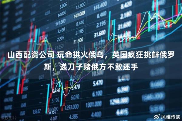 山西配资公司 玩命拱火俄乌，英国疯狂挑衅俄罗斯，递刀子赌俄方不敢还手